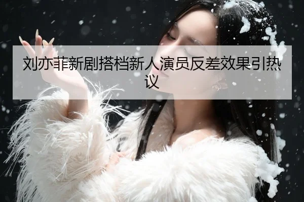 刘亦菲新剧搭档新人演员反差效果引热议